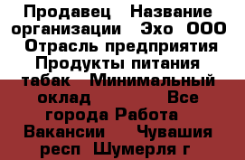 Продавец › Название организации ­ Эхо, ООО › Отрасль предприятия ­ Продукты питания, табак › Минимальный оклад ­ 27 000 - Все города Работа » Вакансии   . Чувашия респ.,Шумерля г.